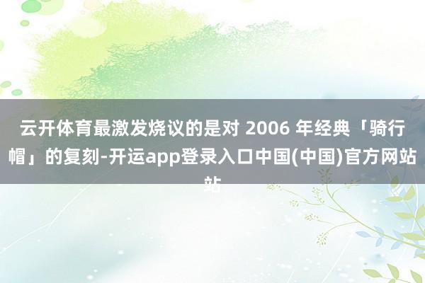 云开体育最激发烧议的是对 2006 年经典「骑行帽」的复刻-开运app登录入口中国(中国)官方网站