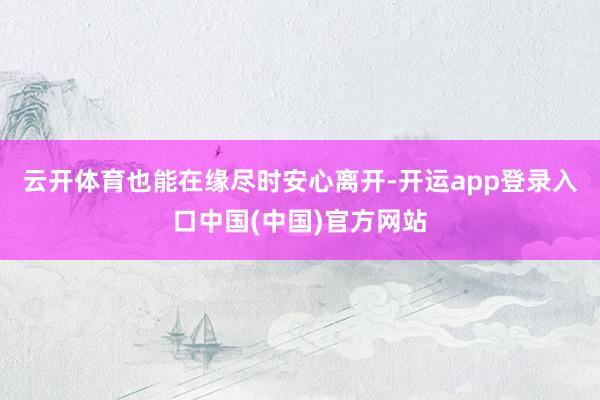 云开体育也能在缘尽时安心离开-开运app登录入口中国(中国)官方网站