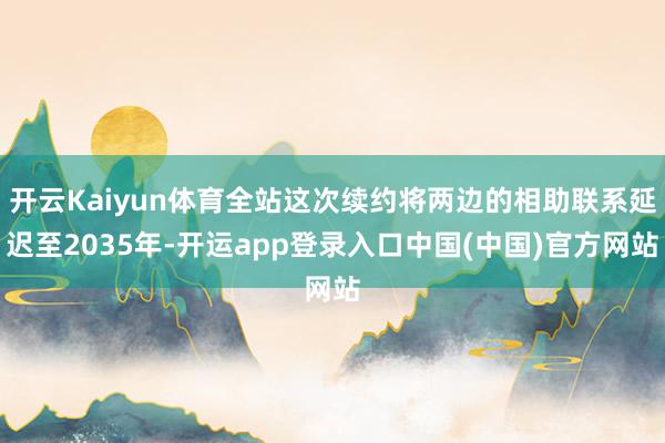 开云Kaiyun体育全站这次续约将两边的相助联系延迟至2035年-开运app登录入口中国(中国)官方网站
