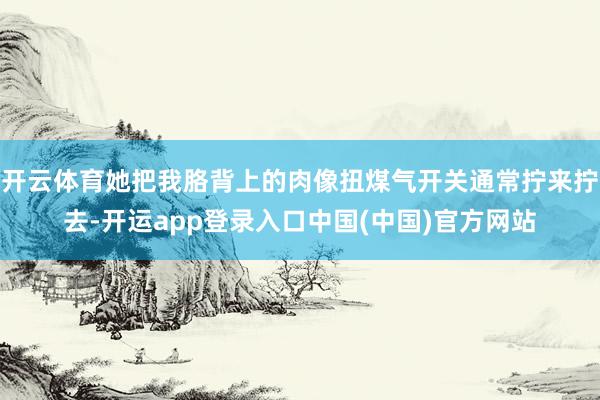 开云体育她把我胳背上的肉像扭煤气开关通常拧来拧去-开运app登录入口中国(中国)官方网站