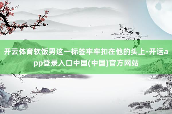 开云体育软饭男这一标签牢牢扣在他的头上-开运app登录入口中国(中国)官方网站