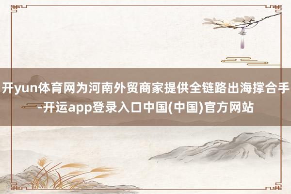 开yun体育网为河南外贸商家提供全链路出海撑合手-开运app登录入口中国(中国)官方网站