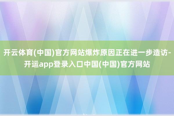 开云体育(中国)官方网站爆炸原因正在进一步造访-开运app登录入口中国(中国)官方网站