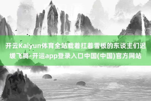 开云Kaiyun体育全站载着扛着雪板的东谈主们迟缓飞腾-开运app登录入口中国(中国)官方网站