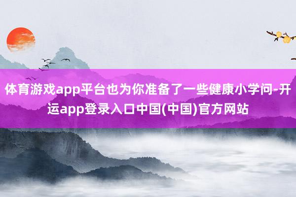 体育游戏app平台也为你准备了一些健康小学问-开运app登录入口中国(中国)官方网站