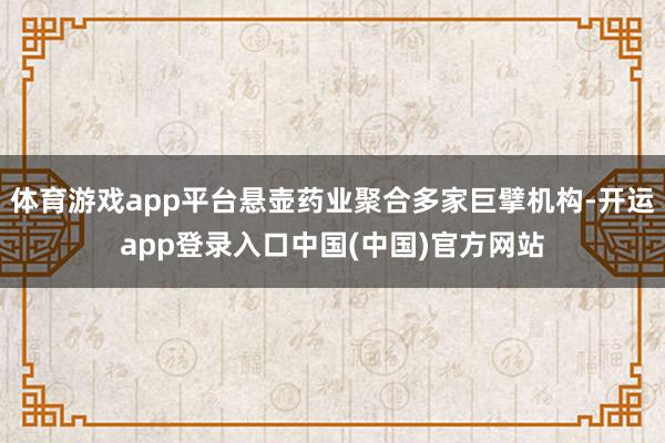 体育游戏app平台悬壶药业聚合多家巨擘机构-开运app登录入口中国(中国)官方网站